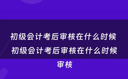 初级会计考后审核在什么时候 初级会计考后审核在什么时候审核