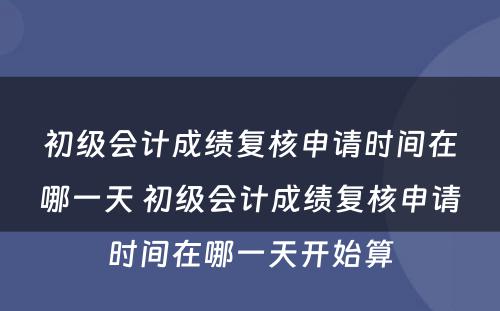 初级会计成绩复核申请时间在哪一天 初级会计成绩复核申请时间在哪一天开始算