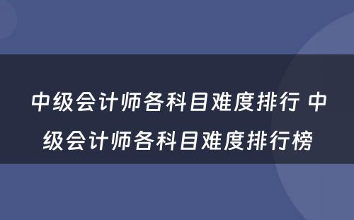 中级会计师各科目难度排行 中级会计师各科目难度排行榜