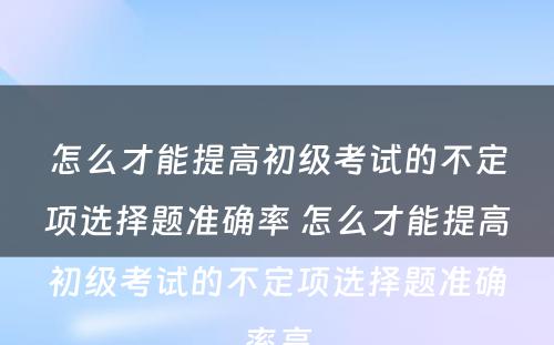 怎么才能提高初级考试的不定项选择题准确率 怎么才能提高初级考试的不定项选择题准确率高