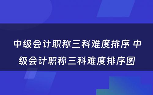 中级会计职称三科难度排序 中级会计职称三科难度排序图