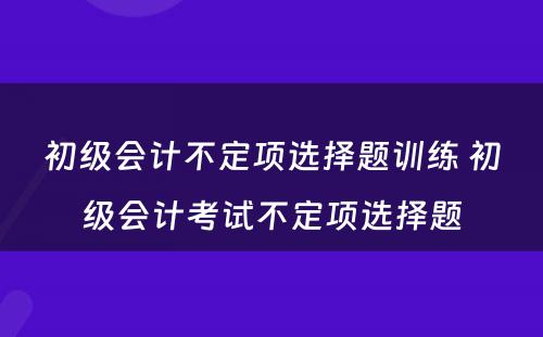 初级会计不定项选择题训练 初级会计考试不定项选择题