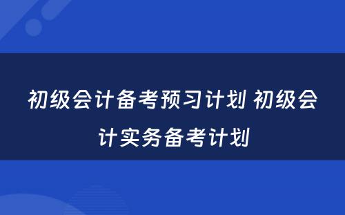 初级会计备考预习计划 初级会计实务备考计划