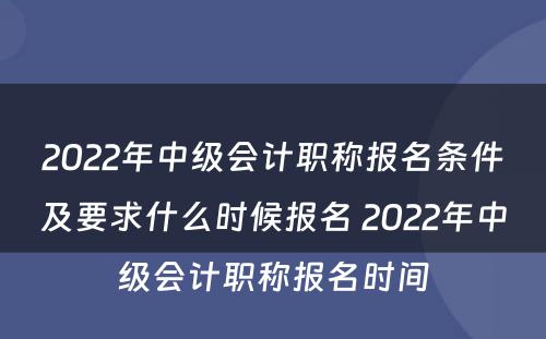 2022年中级会计职称报名条件及要求什么时候报名 2022年中级会计职称报名时间