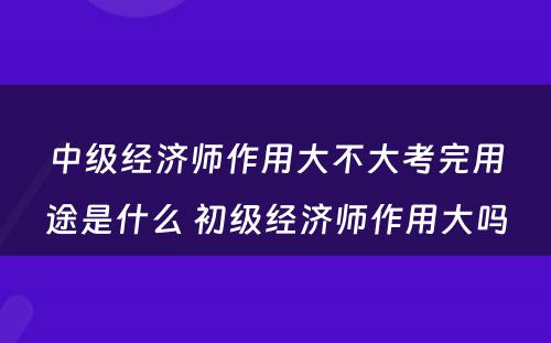 中级经济师作用大不大考完用途是什么 初级经济师作用大吗