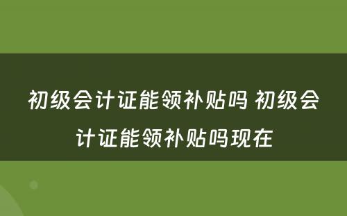 初级会计证能领补贴吗 初级会计证能领补贴吗现在