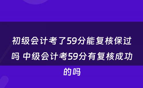 初级会计考了59分能复核保过吗 中级会计考59分有复核成功的吗