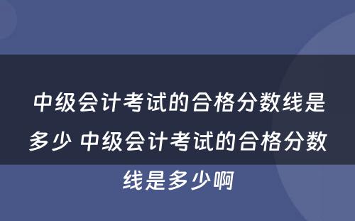 中级会计考试的合格分数线是多少 中级会计考试的合格分数线是多少啊