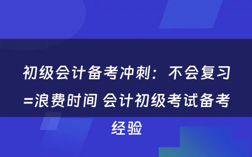 初级会计备考冲刺：不会复习=浪费时间 会计初级考试备考经验