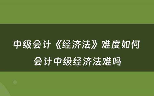 中级会计《经济法》难度如何 会计中级经济法难吗