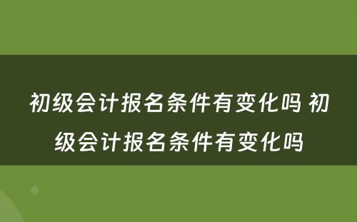 初级会计报名条件有变化吗 初级会计报名条件有变化吗