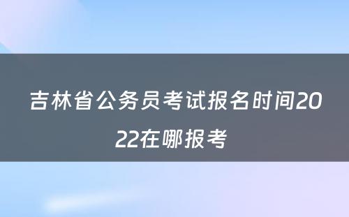 吉林省公务员考试报名时间2022在哪报考 