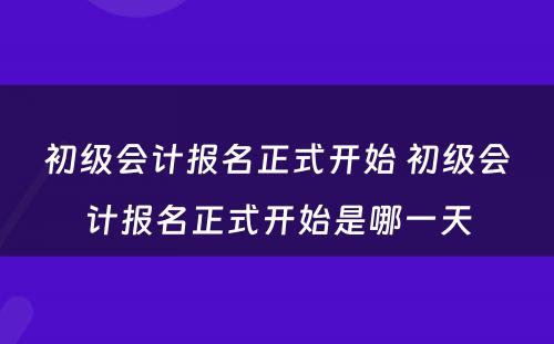 初级会计报名正式开始 初级会计报名正式开始是哪一天