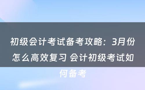 初级会计考试备考攻略：3月份怎么高效复习 会计初级考试如何备考