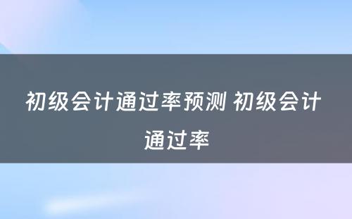 初级会计通过率预测 初级会计 通过率