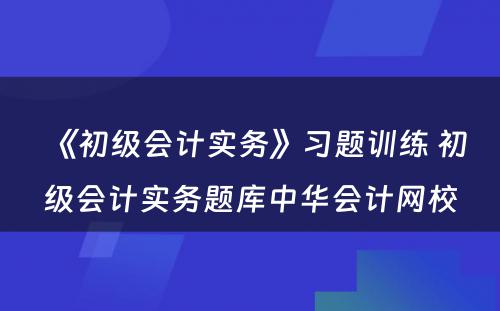 《初级会计实务》习题训练 初级会计实务题库中华会计网校