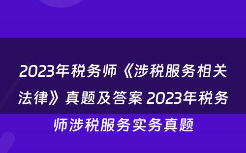 2023年税务师《涉税服务相关法律》真题及答案 2023年税务师涉税服务实务真题