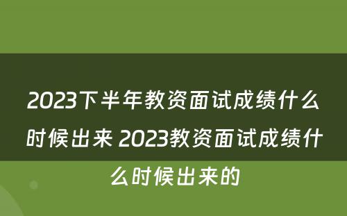 2023下半年教资面试成绩什么时候出来 2023教资面试成绩什么时候出来的