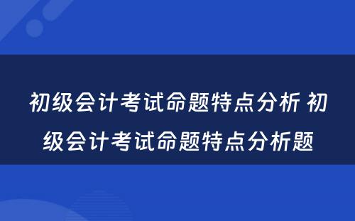 初级会计考试命题特点分析 初级会计考试命题特点分析题