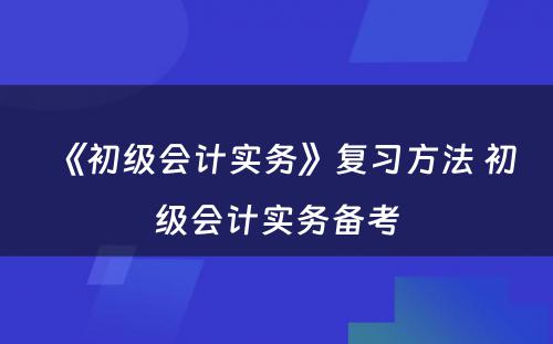 《初级会计实务》复习方法 初级会计实务备考