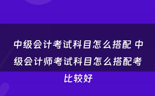 中级会计考试科目怎么搭配 中级会计师考试科目怎么搭配考比较好