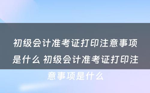 初级会计准考证打印注意事项是什么 初级会计准考证打印注意事项是什么