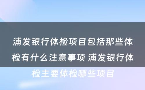 浦发银行体检项目包括那些体检有什么注意事项 浦发银行体检主要体检哪些项目