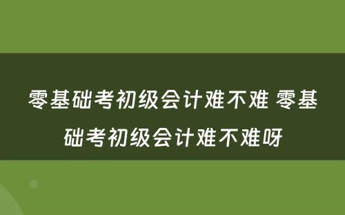 零基础考初级会计难不难 零基础考初级会计难不难呀