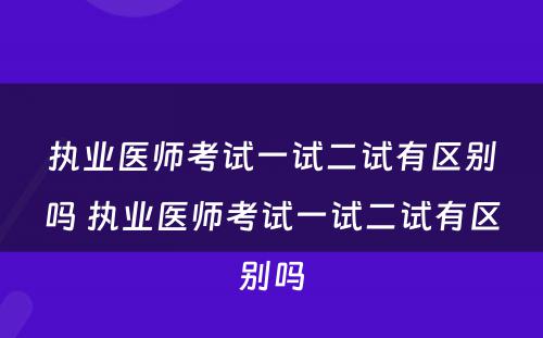 执业医师考试一试二试有区别吗 执业医师考试一试二试有区别吗