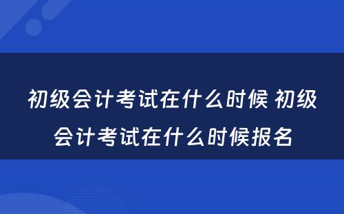 初级会计考试在什么时候 初级会计考试在什么时候报名