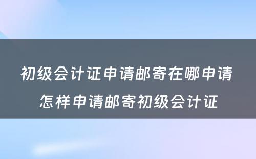 初级会计证申请邮寄在哪申请 怎样申请邮寄初级会计证