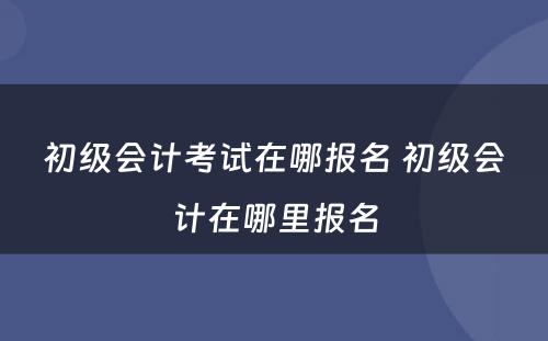 初级会计考试在哪报名 初级会计在哪里报名