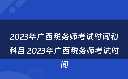 2023年广西税务师考试时间和科目 2023年广西税务师考试时间