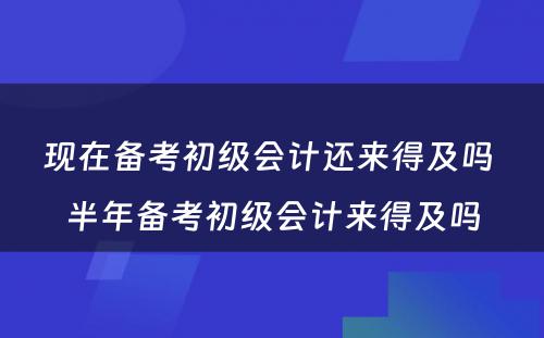 现在备考初级会计还来得及吗 半年备考初级会计来得及吗