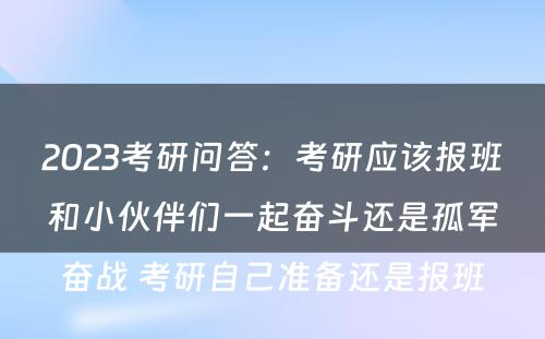 2023考研问答：考研应该报班和小伙伴们一起奋斗还是孤军奋战 考研自己准备还是报班