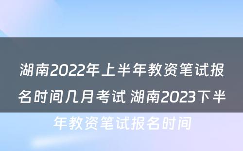 湖南2022年上半年教资笔试报名时间几月考试 湖南2023下半年教资笔试报名时间