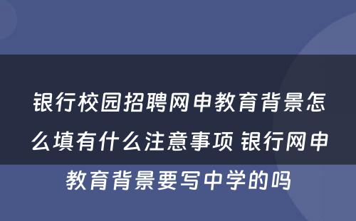 银行校园招聘网申教育背景怎么填有什么注意事项 银行网申教育背景要写中学的吗