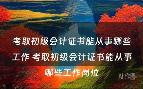 考取初级会计证书能从事哪些工作 考取初级会计证书能从事哪些工作岗位