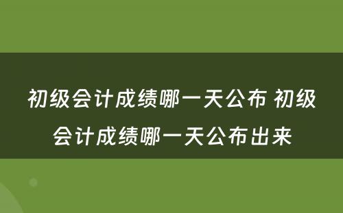 初级会计成绩哪一天公布 初级会计成绩哪一天公布出来