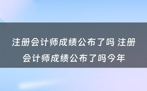 注册会计师成绩公布了吗 注册会计师成绩公布了吗今年