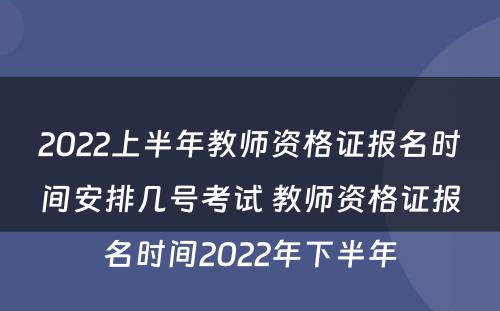 2022上半年教师资格证报名时间安排几号考试 教师资格证报名时间2022年下半年