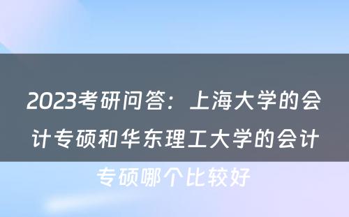 2023考研问答：上海大学的会计专硕和华东理工大学的会计专硕哪个比较好 