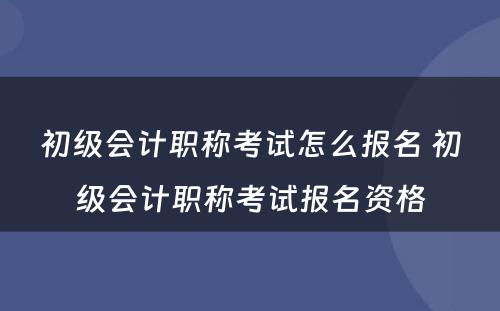 初级会计职称考试怎么报名 初级会计职称考试报名资格