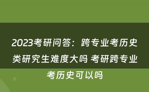 2023考研问答：跨专业考历史类研究生难度大吗 考研跨专业考历史可以吗