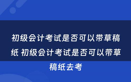 初级会计考试是否可以带草稿纸 初级会计考试是否可以带草稿纸去考