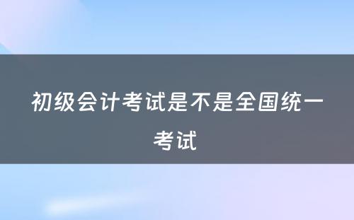 初级会计考试是不是全国统一考试 