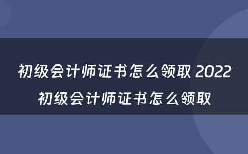 初级会计师证书怎么领取 2022初级会计师证书怎么领取