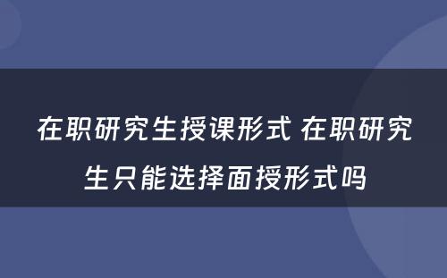 在职研究生授课形式 在职研究生只能选择面授形式吗