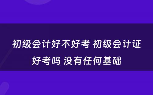 初级会计好不好考 初级会计证好考吗 没有任何基础