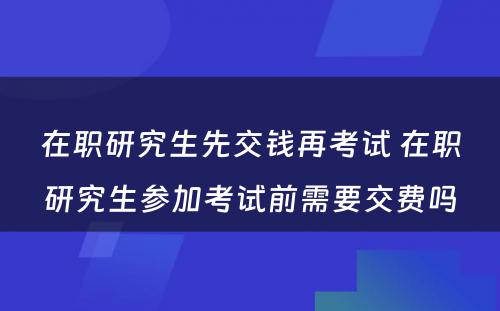 在职研究生先交钱再考试 在职研究生参加考试前需要交费吗